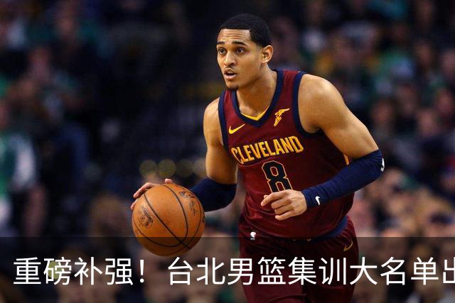 重磅补强！台北男篮集训大名单出炉，双归化压阵，中国男篮迎硬仗